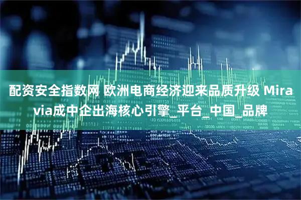 配资安全指数网 欧洲电商经济迎来品质升级 Miravia成中企出海核心引擎_平台_中国_品牌