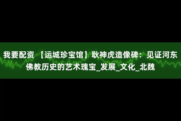 我要配资 【运城珍宝馆】耿神虎造像碑：见证河东佛教历史的艺术瑰宝_发展_文化_北魏