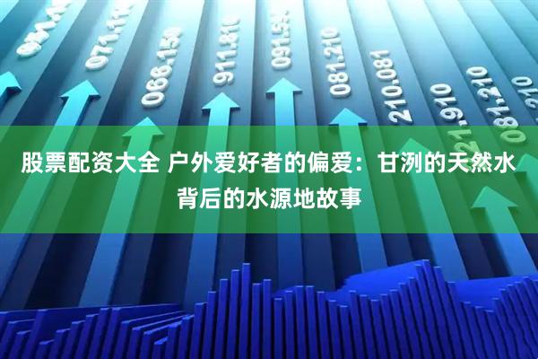 股票配资大全 户外爱好者的偏爱：甘洌的天然水背后的水源地故事