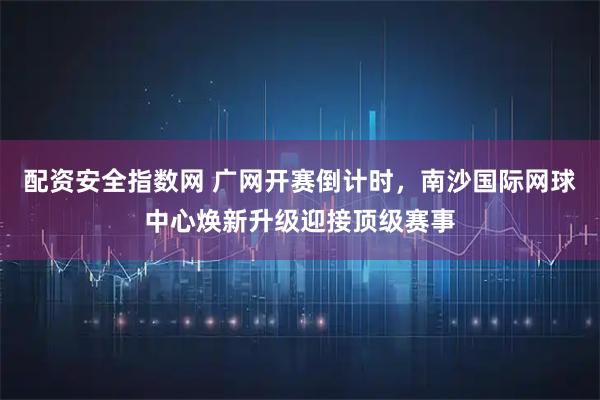 配资安全指数网 广网开赛倒计时，南沙国际网球中心焕新升级迎接顶级赛事