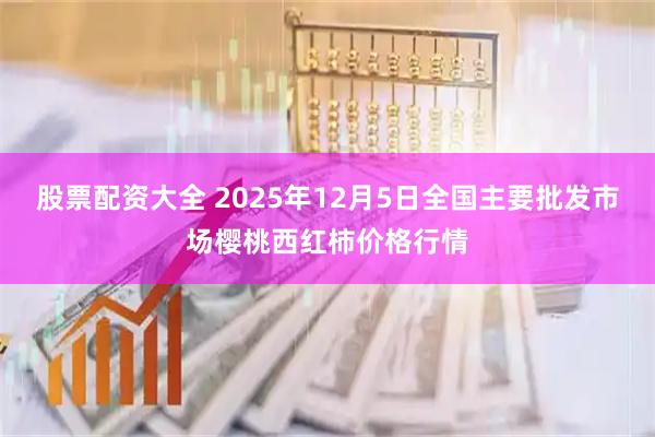 股票配资大全 2025年12月5日全国主要批发市场樱桃西红柿价格行情