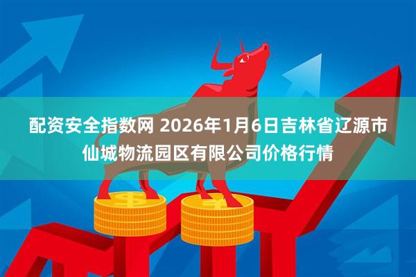 配资安全指数网 2026年1月6日吉林省辽源市仙城物流园区有限公司价格行情