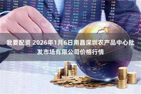 我要配资 2026年1月6日南昌深圳农产品中心批发市场有限公司价格行情