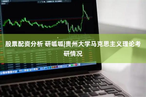 股票配资分析 研呱呱|贵州大学马克思主义理论考研情况