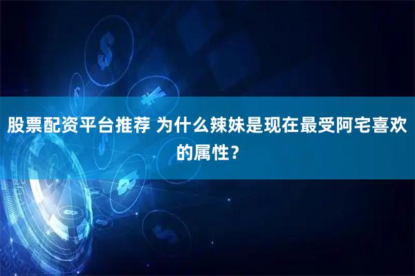 股票配资平台推荐 为什么辣妹是现在最受阿宅喜欢的属性？