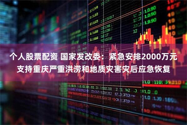 个人股票配资 国家发改委：紧急安排2000万元支持重庆严重洪涝和地质灾害灾后应急恢复