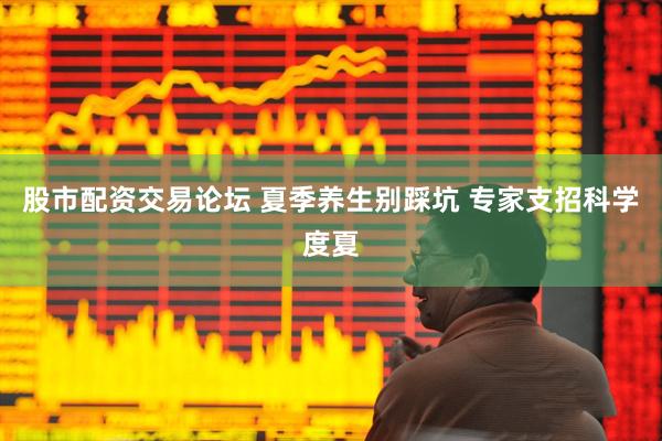 股市配资交易论坛 夏季养生别踩坑 专家支招科学度夏
